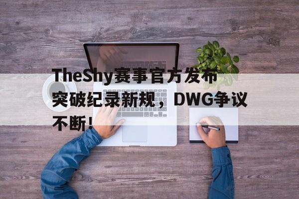 TheShy赛事官方发布突破纪录新规，DWG争议不断！的简单介绍